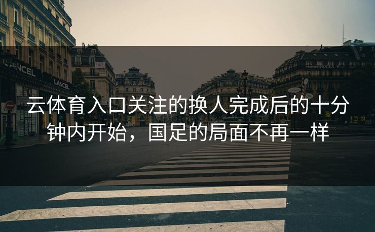 云体育入口关注的换人完成后的十分钟内开始，国足的局面不再一样